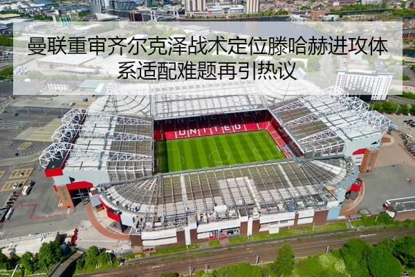 曼联重审齐尔克泽战术定位滕哈赫进攻体系适配难题再引热议